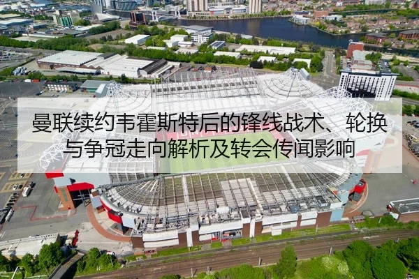 曼联续约韦霍斯特后的锋线战术、轮换与争冠走向解析及转会传闻影响
